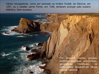 Vários navegadores, como por exemplo os irmãos Vivaldi, de Génova, em 1291, ou o catalão Jaime Ferrer, em 1346, tentaram avançar pelo oceano Atlântico. Sem sucesso. Por diversas razões (sociais, políticas, religiosas, económicas, geográficas, históricas), os portugueses lançaram-se nessa missão histórica.  