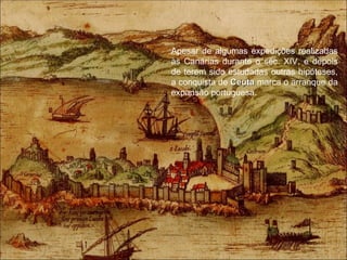 Apesar de algumas expedições realizadas às Canárias durante o séc. XIV, e depois de terem sido estudadas outras hipóteses, a conquista de  Ceuta   marca o arranque da expansão portuguesa. 