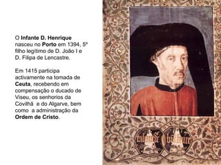 O  Infante D. Henrique  nasceu no  Porto  em 1394, 5º filho legítimo de D. João I e D. Filipa de Lencastre. Em 1415 participa activamente na tomada de  Ceuta , recebendo em compensação o ducado de Viseu, os senhorios da Covilhã  e do Algarve, bem como  a administração da  Ordem de Cristo .  