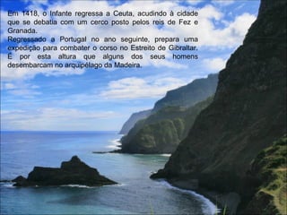 Em 1418, o Infante regressa a Ceuta, acudindo à cidade que se debatia com um cerco posto pelos reis de Fez e Granada.  Regressado a Portugal no ano seguinte, prepara uma expedição para combater o corso no Estreito de Gibraltar. É por esta altura que alguns dos seus homens desembarcam no arquipélago da Madeira. 
