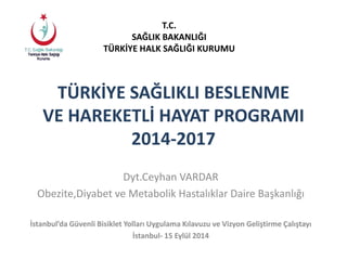 T.C. 
SAĞLIK BAKANLIĞI 
TÜRKİYE HALK SAĞLIĞI KURUMU 
TÜRKİYE SAĞLIKLI BESLENME 
VE HAREKETLİ HAYAT PROGRAMI 
2014-2017 
Dyt.Ceyhan VARDAR 
Obezite,Diyabet ve Metabolik Hastalıklar Daire Başkanlığı 
İstanbul’da Güvenli Bisiklet Yolları Uygulama Kılavuzu ve Vizyon Geliştirme Çalıştayı 
İstanbul- 15 Eylül 2014 
 