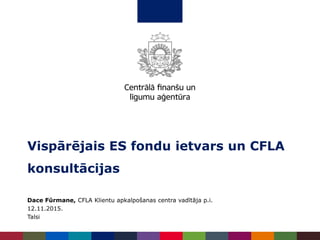 Dace Fūrmane, CFLA Klientu apkalpošanas centra vadītāja p.i.
12.11.2015.
Talsi
Vispārējais ES fondu ietvars un CFLA
konsultācijas
 