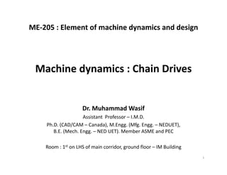 ME‐205 : Element of machine dynamics and design
Dr. Muhammad Wasif
Assistant  Professor – I.M.D.
Ph.D. (CAD/CAM – Canada), M.Engg. (Mfg. Engg. – NEDUET), 
B.E. (Mech. Engg. – NED UET). Member ASME and PEC
Room : 1st on LHS of main corridor, ground floor – IM Building
Machine dynamics : Chain Drives
1
 