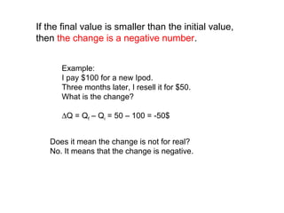 If the final value is smaller than the initial value,
then the change is a negative number.
Does it mean the change is not for real?
No. It means that the change is negative.
Example:
I pay $100 for a new Ipod.
Three months later, I resell it for $50.
What is the change?
∆Q = Qf – Qi = 50 – 100 = -50$
 