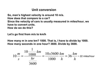 Unit conversion
So, man’s highest velocity is around 10 m/s.
How does that compare to a car?
Since the velocity of cars is usually measured in miles/hour, we
have to convert units.
How do we do this?
Let’s go first from m/s to km/h
How many m in one km? 1000. That is, I have to divide by 1000.
How many seconds in one hour? 3600. Divide by 3600.
h
km
h
kmx
hr
km
s
m
36
1000
360010
3600
1000
1
10
10 === ~ 22 miles/hour
 