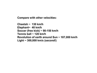 Compare with other velocities:
Cheetah ~ 130 km/h
Elephant~ 40 km/h
Soccer (free kick) ~ 90-150 km/h
Tennis ball ~ 120 km/h
Revolution of earth around Sun ~ 107,000 km/h
Light ~ 300,000 km/s (second!)
 