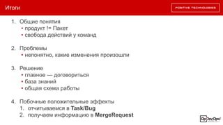 Итоги
1. Общие понятия
• продукт != Пакет
• свобода действий у команд
2. Проблемы
• непонятно, какие изменения произошли
3. Решение
• главное — договориться
• база знаний
• общая схема работы
4. Побочные положительные эффекты
1. отчитываемся в Task/Bug
2. получаем информацию в MergeRequest
 