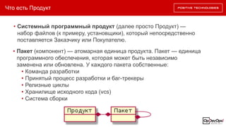 Что есть Продукт
• Системный программный продукт (далее просто Продукт) —
набор файлов (к примеру, установщики), который непосредственно
поставляется Заказчику или Покупателю.
• Пакет (компонент) — атомарная единица продукта. Пакет — единица
программного обеспечения, которая может быть независимо
заменена или обновлена. У каждого пакета собственные:
• Команда разработки
• Принятый процесс разработки и баг-трекеры
• Релизные циклы
• Хранилище исходного кода (vcs)
• Система сборки
 