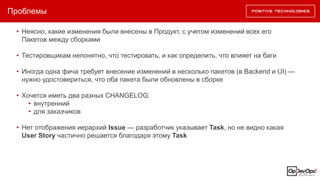 Проблемы
• Неясно, какие изменения были внесены в Продукт, с учетом изменений всех его
Пакетов между сборками
• Тестировщикам непонятно, что тестировать, и как определить, что влияет на баги
• Иногда одна фича требует внесение изменений в несколько пакетов (в Backend и UI) —
нужно удостовериться, что оба пакета были обновлены в сборке
• Хочется иметь два разных CHANGELOG:
• внутренний
• для заказчиков
• Нет отображения иерархий Issue — разработчик указывает Task, но не видно какая
User Story частично решается благодаря этому Task
 