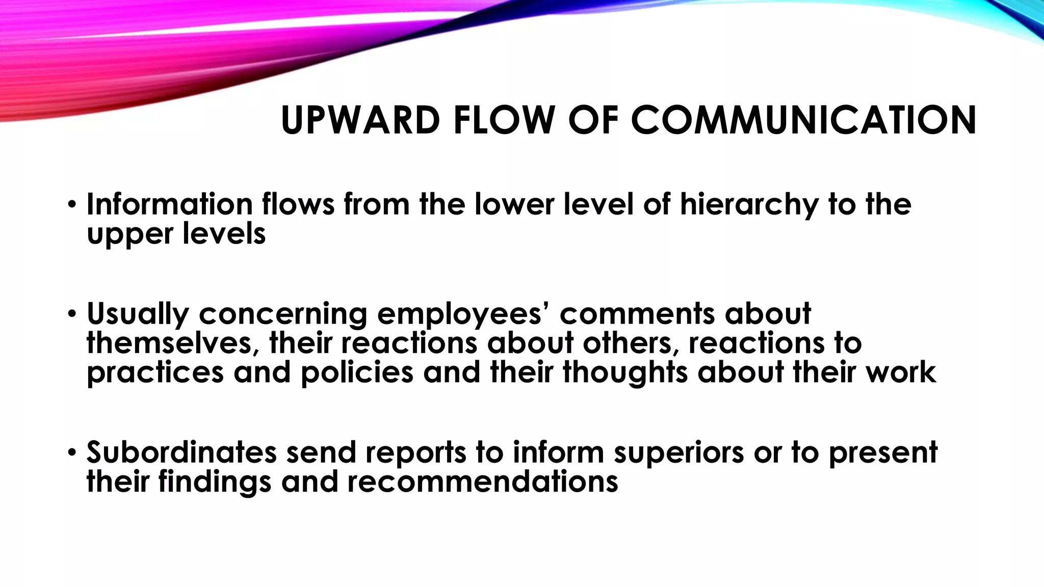 UPWARD FLOW OF COMMUNICATION 
• Information flows from the lower level of hierarchy to the 
upper levels 
• Usually concerning employees’ comments about 
themselves, their reactions about others, reactions to 
practices and policies and their thoughts about their work 
• Subordinates send reports to inform superiors or to present 
their findings and recommendations 
 
