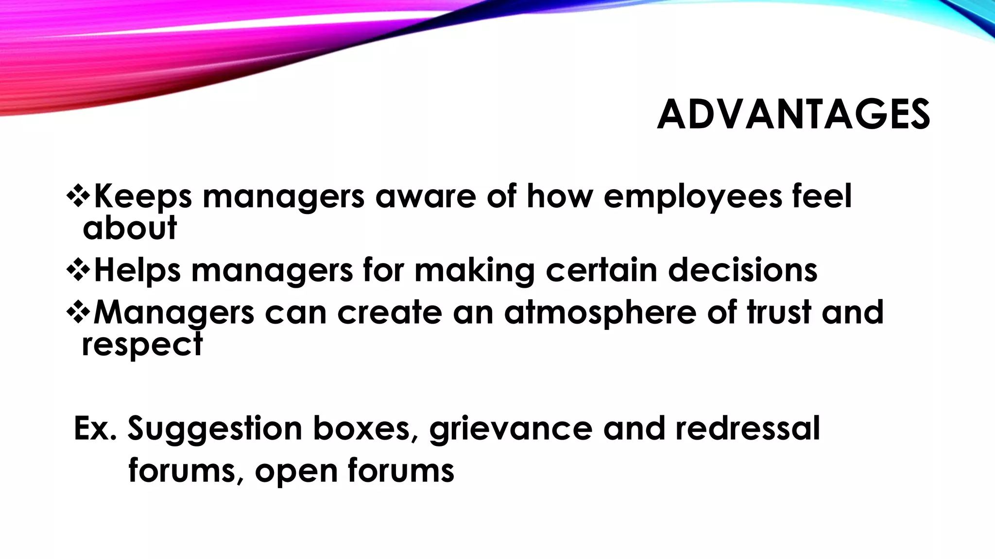 ADVANTAGES 
Keeps managers aware of how employees feel 
about 
Helps managers for making certain decisions 
Managers can create an atmosphere of trust and 
respect 
Ex. Suggestion boxes, grievance and redressal 
forums, open forums 
 