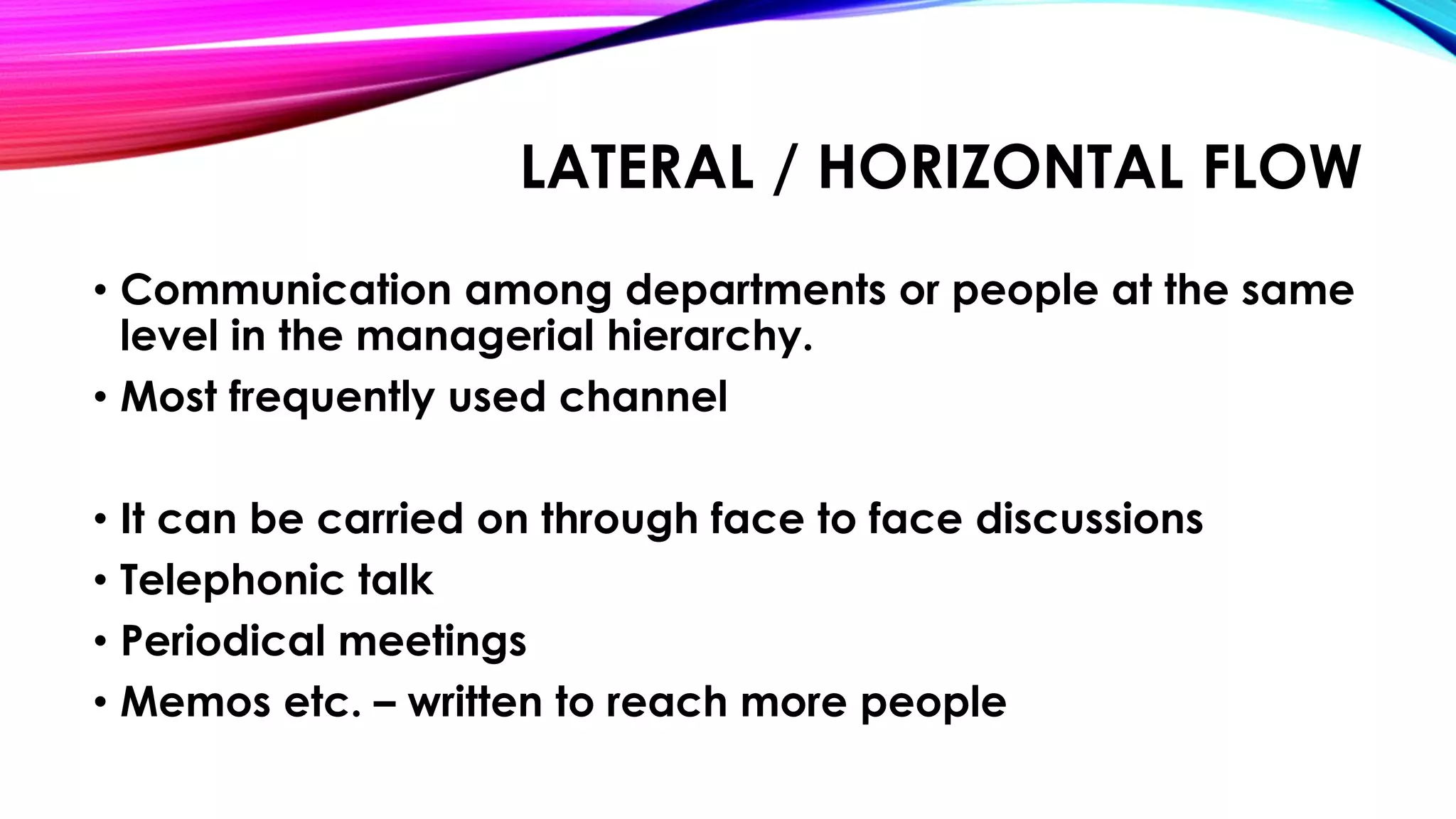 LATERAL / HORIZONTAL FLOW 
• Communication among departments or people at the same 
level in the managerial hierarchy. 
• Most frequently used channel 
• It can be carried on through face to face discussions 
• Telephonic talk 
• Periodical meetings 
• Memos etc. – written to reach more people 
 