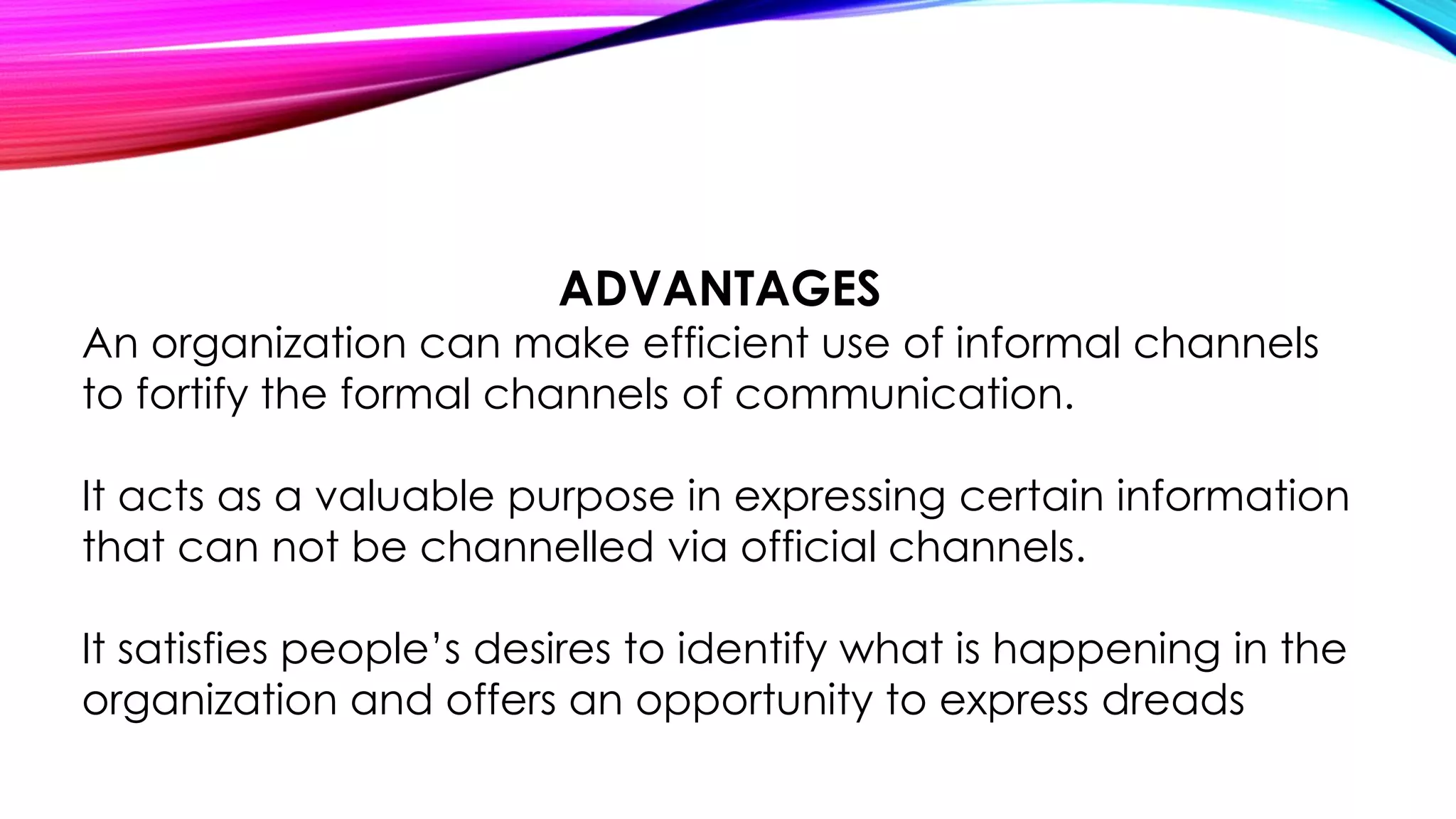 ADVANTAGES 
An organization can make efficient use of informal channels 
to fortify the formal channels of communication. 
It acts as a valuable purpose in expressing certain information 
that can not be channelled via official channels. 
It satisfies people’s desires to identify what is happening in the 
organization and offers an opportunity to express dreads 
 