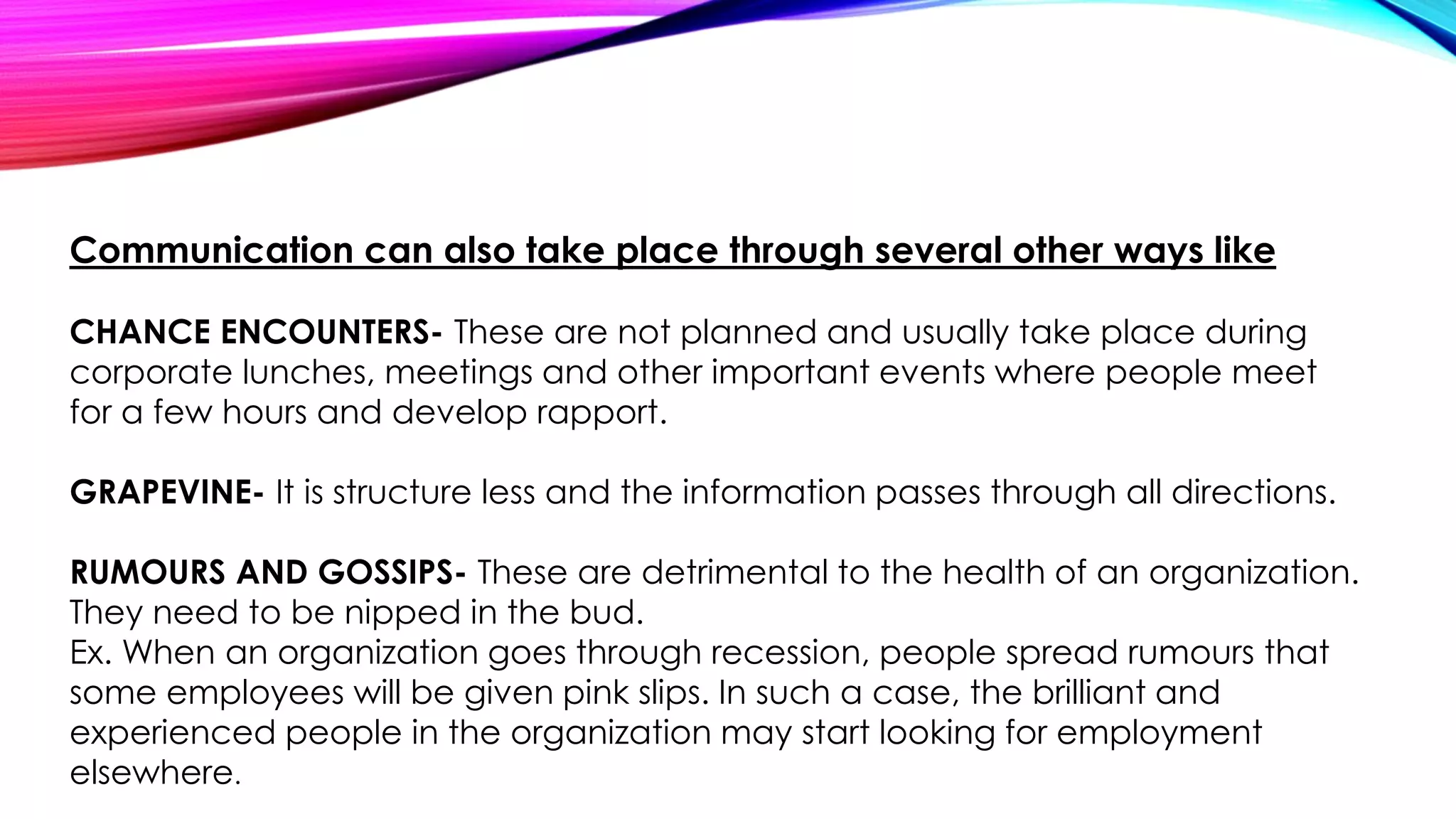 Communication can also take place through several other ways like 
CHANCE ENCOUNTERS- These are not planned and usually take place during 
corporate lunches, meetings and other important events where people meet 
for a few hours and develop rapport. 
GRAPEVINE- It is structure less and the information passes through all directions. 
RUMOURS AND GOSSIPS- These are detrimental to the health of an organization. 
They need to be nipped in the bud. 
Ex. When an organization goes through recession, people spread rumours that 
some employees will be given pink slips. In such a case, the brilliant and 
experienced people in the organization may start looking for employment 
elsewhere. 
 