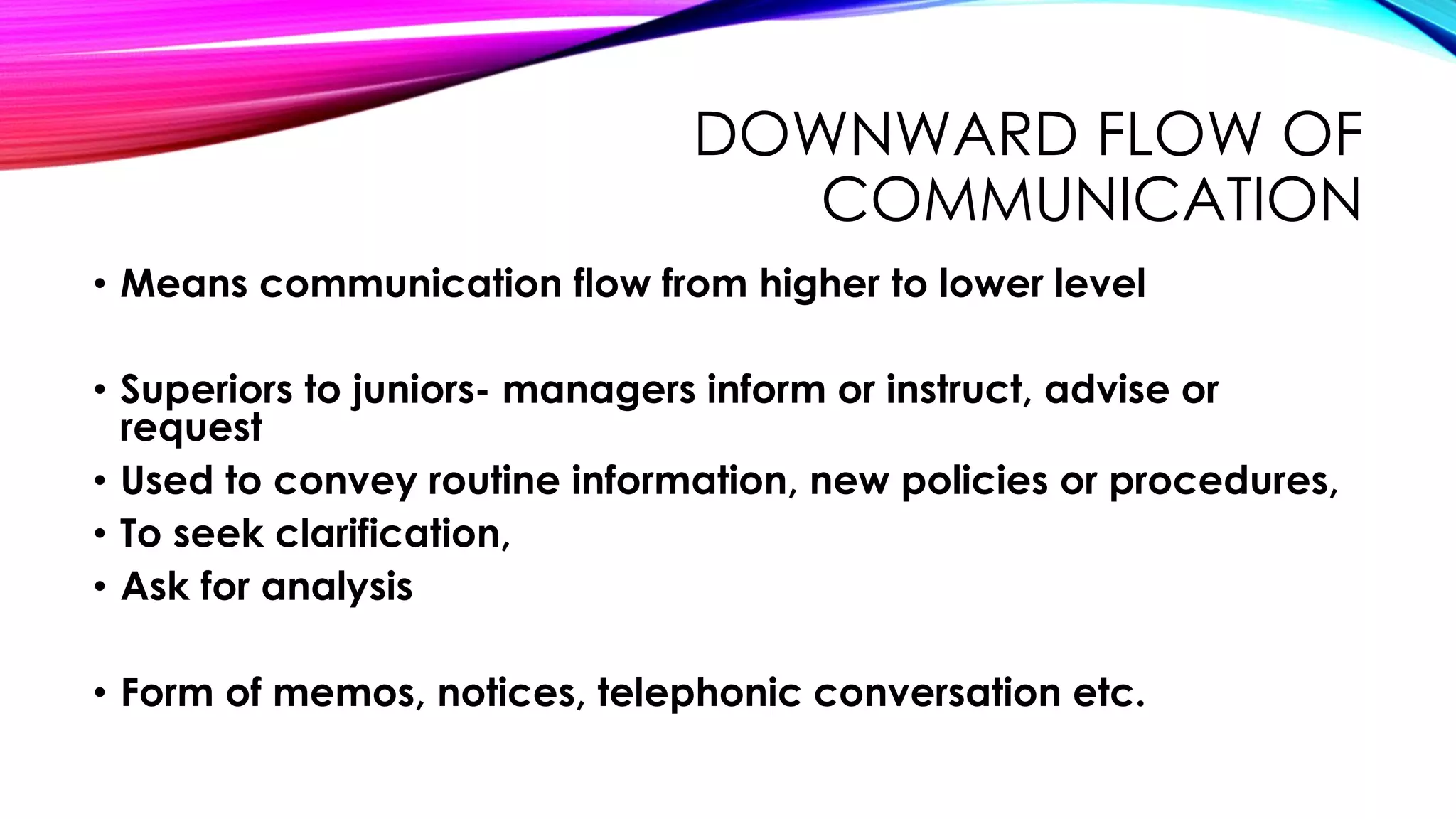 DOWNWARD FLOW OF 
COMMUNICATION 
• Means communication flow from higher to lower level 
• Superiors to juniors- managers inform or instruct, advise or 
request 
• Used to convey routine information, new policies or procedures, 
• To seek clarification, 
• Ask for analysis 
• Form of memos, notices, telephonic conversation etc. 
 