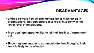 DISADVANTAGES 
• Limited upward flow of communication is maintained in 
organizations. This can create a sense of insecurity in the 
lower level of employees. 
• They don’t get opportunities to let their feelings / resentment 
out 
• Since they are unable to communicate their thoughts, their 
work is likely to be affected 
 