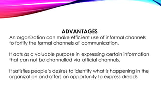 ADVANTAGES 
An organization can make efficient use of informal channels 
to fortify the formal channels of communication. 
It acts as a valuable purpose in expressing certain information 
that can not be channelled via official channels. 
It satisfies people’s desires to identify what is happening in the 
organization and offers an opportunity to express dreads 
 