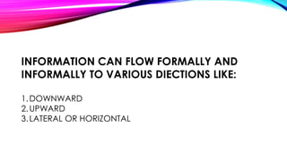 INFORMATION CAN FLOW FORMALLY AND 
INFORMALLY TO VARIOUS DIECTIONS LIKE: 
1.DOWNWARD 
2.UPWARD 
3.LATERAL OR HORIZONTAL 
 