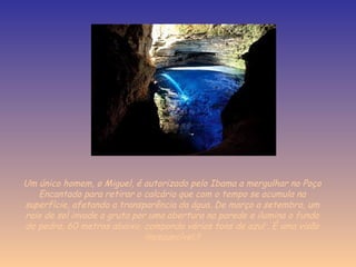 Um único homem, o Miguel, é autorizado pelo Ibama a mergulhar no Poço
Encantado para retirar o calcário que com o tempo se acumula na
superfície, afetando a transparência da água. De março a setembro, um
raio de sol invade a gruta por uma abertura na parede e ilumina o fundo
de pedra, 60 metros abaixo, compondo vários tons de azul . É uma visão
inesquecível.!!
 
