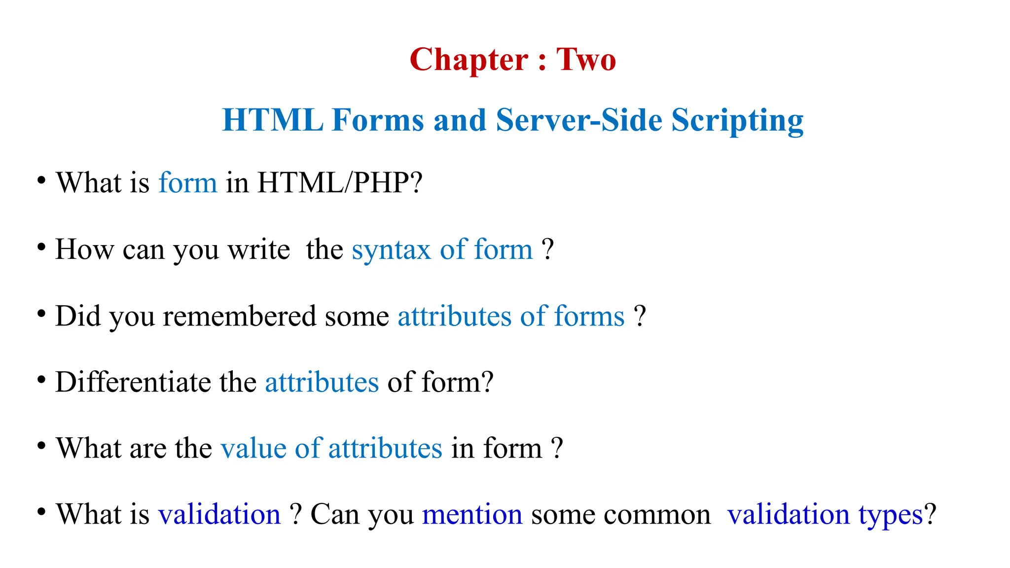 Chapter : Two
HTML Forms and Server-Side Scripting
• What is form in HTML/PHP?
• How can you write the syntax of form ?
• Did you remembered some attributes of forms ?
• Differentiate the attributes of form?
• What are the value of attributes in form ?
• What is validation ? Can you mention some common validation types?
 