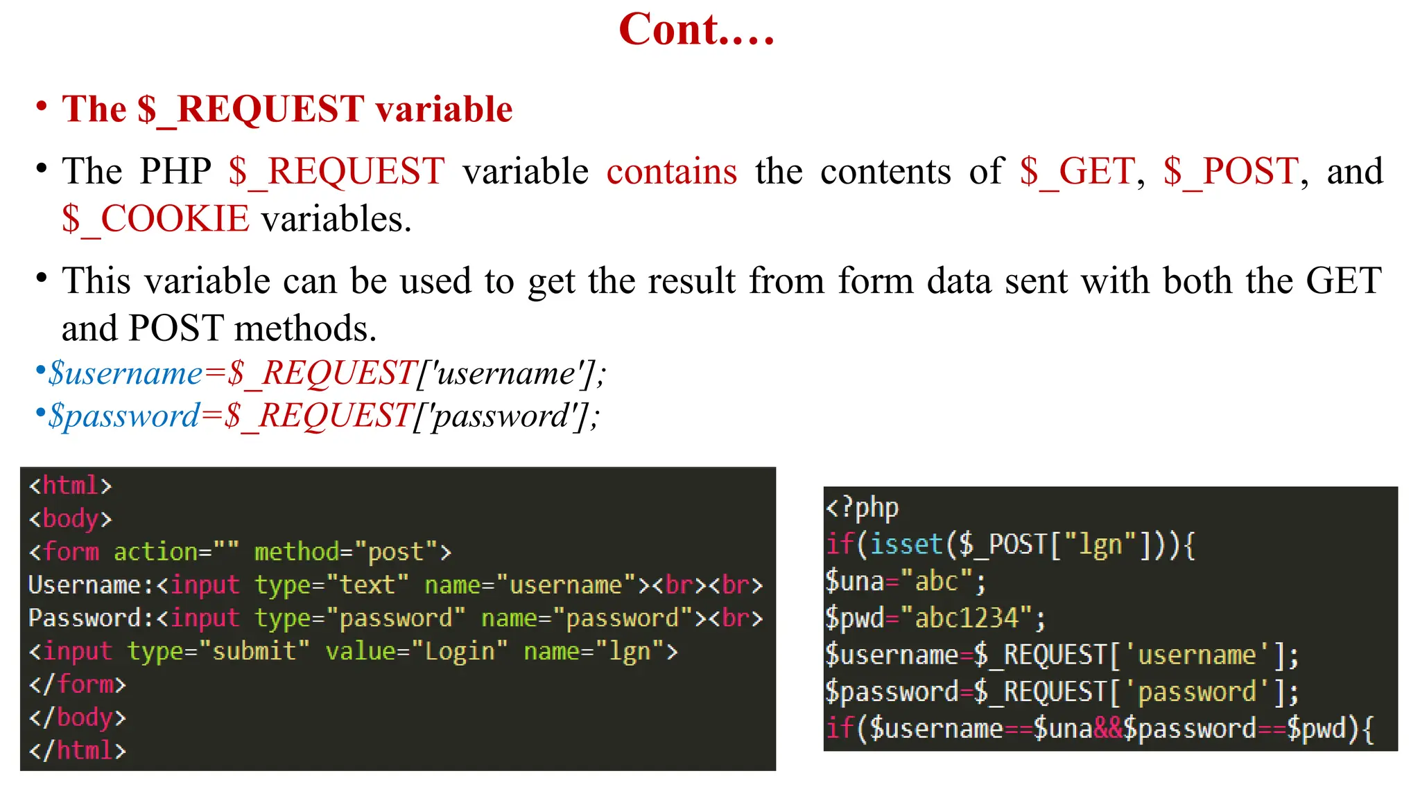 Cont.…
• The $_REQUEST variable
• The PHP $_REQUEST variable contains the contents of $_GET, $_POST, and
$_COOKIE variables.
• This variable can be used to get the result from form data sent with both the GET
and POST methods.
•$username=$_REQUEST['username'];
•$password=$_REQUEST['password'];
 