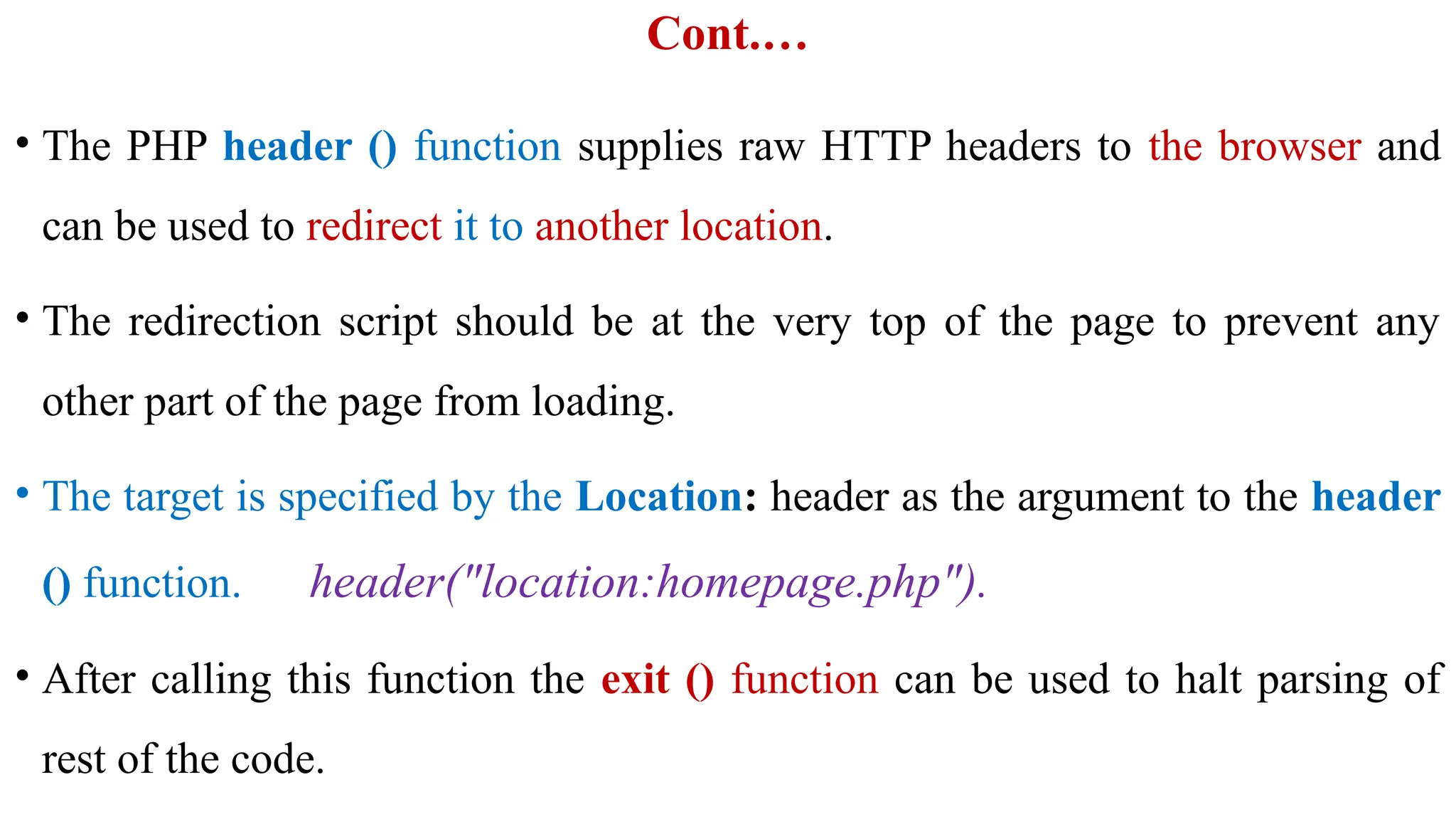 Cont.…
• The PHP header () function supplies raw HTTP headers to the browser and
can be used to redirect it to another location.
• The redirection script should be at the very top of the page to prevent any
other part of the page from loading.
• The target is specified by the Location: header as the argument to the header
() function. header("location:homepage.php").
• After calling this function the exit () function can be used to halt parsing of
rest of the code.
 