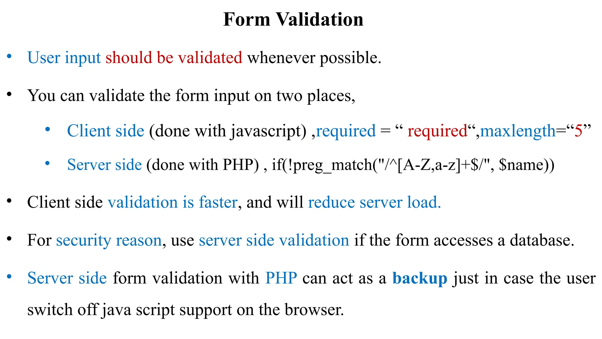 Form Validation
• User input should be validated whenever possible.
• You can validate the form input on two places,
• Client side (done with javascript) ,required = “ required“,maxlength=“5”
• Server side (done with PHP) , if(!preg_match("/^[A-Z,a-z]+$/", $name))
• Client side validation is faster, and will reduce server load.
• For security reason, use server side validation if the form accesses a database.
• Server side form validation with PHP can act as a backup just in case the user
switch off java script support on the browser.
 