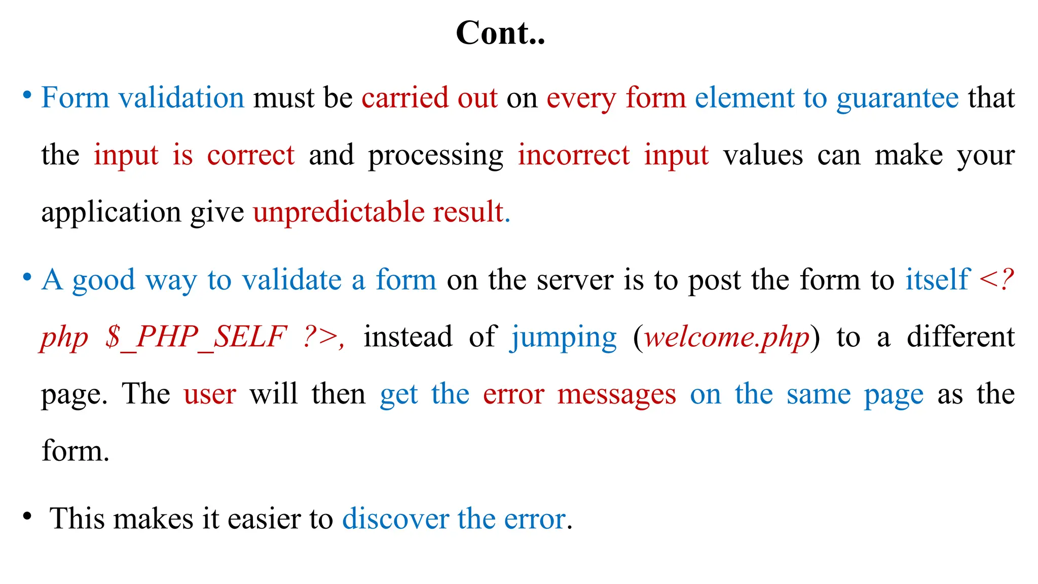 Cont..
• Form validation must be carried out on every form element to guarantee that
the input is correct and processing incorrect input values can make your
application give unpredictable result.
• A good way to validate a form on the server is to post the form to itself <?
php $_PHP_SELF ?>, instead of jumping (welcome.php) to a different
page. The user will then get the error messages on the same page as the
form.
• This makes it easier to discover the error.
 