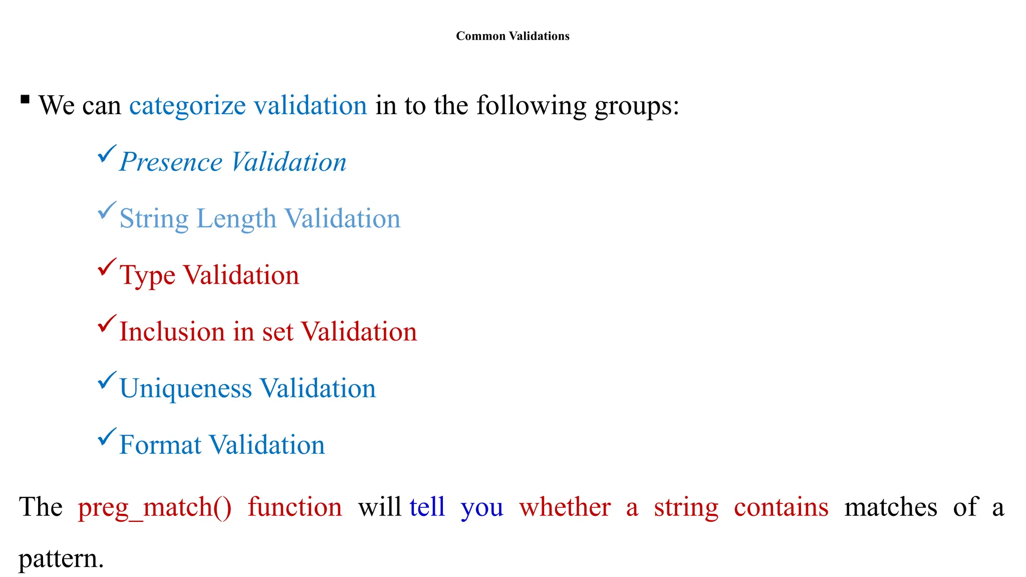 Common Validations
 We can categorize validation in to the following groups:
Presence Validation
String Length Validation
Type Validation
Inclusion in set Validation
Uniqueness Validation
Format Validation
The preg_match() function will tell you whether a string contains matches of a
pattern.
 