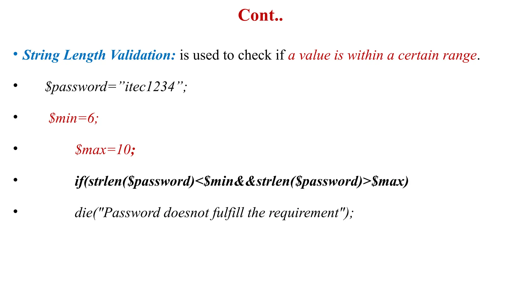 Cont..
• String Length Validation: is used to check if a value is within a certain range.
• $password=”itec1234”;
• $min=6;
• $max=10;
• if(strlen($password)<$min&&strlen($password)>$max)
• die("Password doesnot fulfill the requirement");
 
