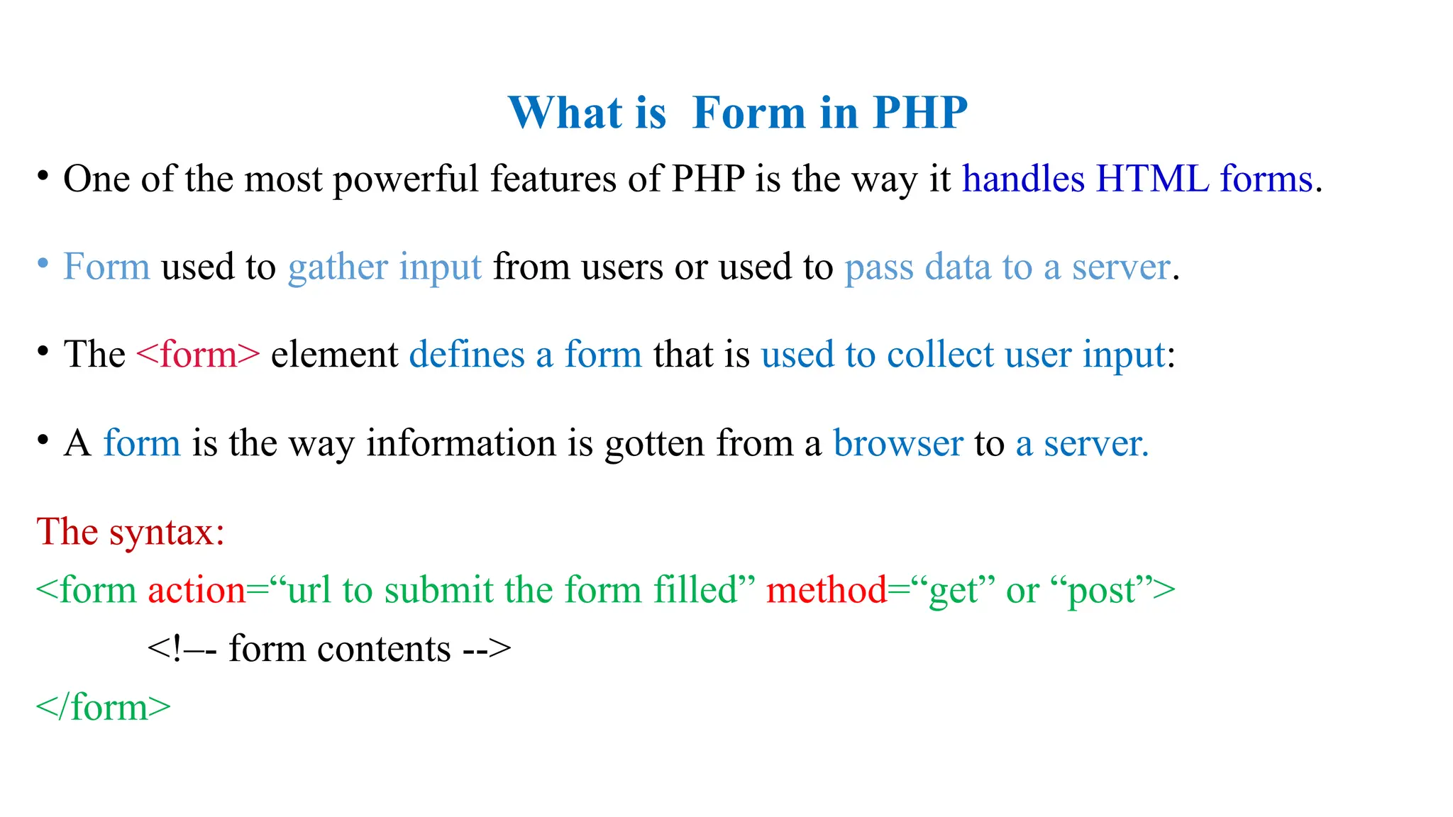 What is Form in PHP
• One of the most powerful features of PHP is the way it handles HTML forms.
• Form used to gather input from users or used to pass data to a server.
• The <form> element defines a form that is used to collect user input:
• A form is the way information is gotten from a browser to a server.
The syntax:
<form action=“url to submit the form filled” method=“get” or “post”>
<!–- form contents -->
</form>
 