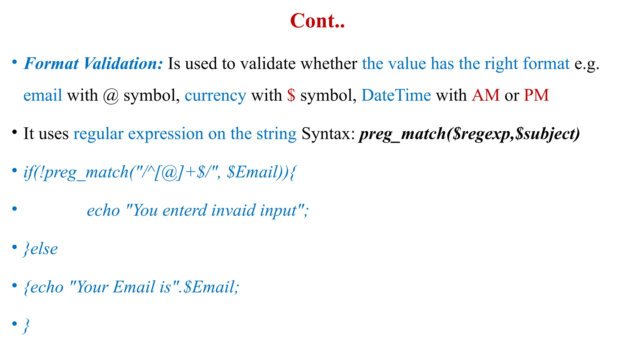 Cont..
• Format Validation: Is used to validate whether the value has the right format e.g.
email with @ symbol, currency with $ symbol, DateTime with AM or PM
• It uses regular expression on the string Syntax: preg_match($regexp,$subject)
• if(!preg_match("/^[@]+$/", $Email)){
• echo "You enterd invaid input";
• }else
• {echo "Your Email is".$Email;
• }
 