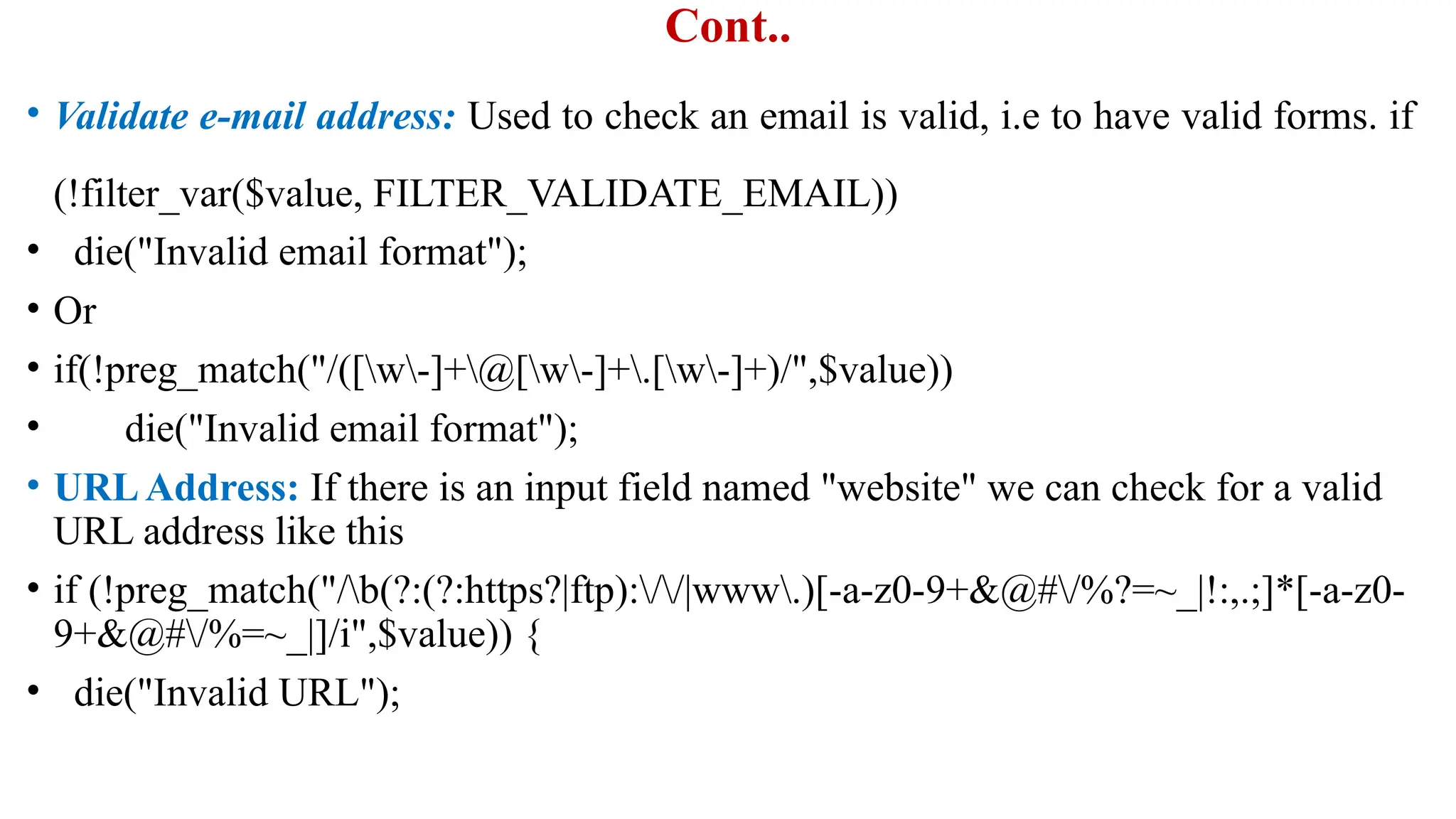 Cont..
• Validate e-mail address: Used to check an email is valid, i.e to have valid forms. if
(!filter_var($value, FILTER_VALIDATE_EMAIL))
• die("Invalid email format");
• Or
• if(!preg_match("/([w-]+@[w-]+.[w-]+)/",$value))
• die("Invalid email format");
• URLAddress: If there is an input field named "website" we can check for a valid
URL address like this
• if (!preg_match("/b(?:(?:https?|ftp)://|www.)[-a-z0-9+&@#/%?=~_|!:,.;]*[-a-z0-
9+&@#/%=~_|]/i",$value)) {
• die("Invalid URL");
 