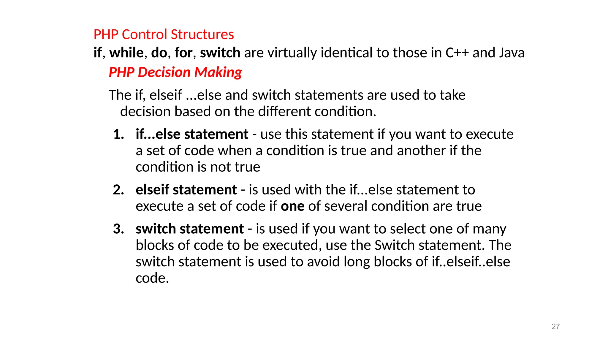 PHP Control Structures
if, while, do, for, switch are virtually identical to those in C++ and Java
PHP Decision Making
The if, elseif ...else and switch statements are used to take
decision based on the different condition.
1. if...else statement - use this statement if you want to execute
a set of code when a condition is true and another if the
condition is not true
2. elseif statement - is used with the if...else statement to
execute a set of code if one of several condition are true
3. switch statement - is used if you want to select one of many
blocks of code to be executed, use the Switch statement. The
switch statement is used to avoid long blocks of if..elseif..else
code.
27
 