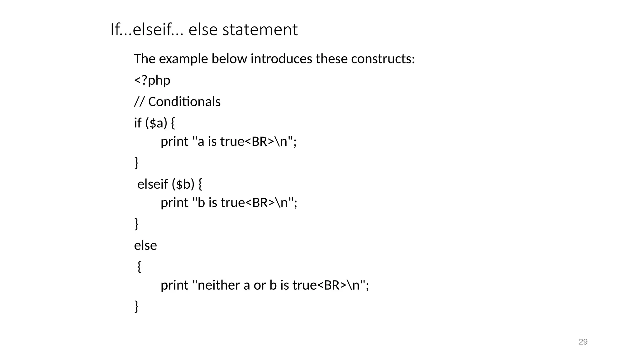 If...elseif... else statement
The example below introduces these constructs:
<?php
// Conditionals
if ($a) {
print "a is true<BR>n";
}
elseif ($b) {
print "b is true<BR>n";
}
else
{
print "neither a or b is true<BR>n";
}
29
 