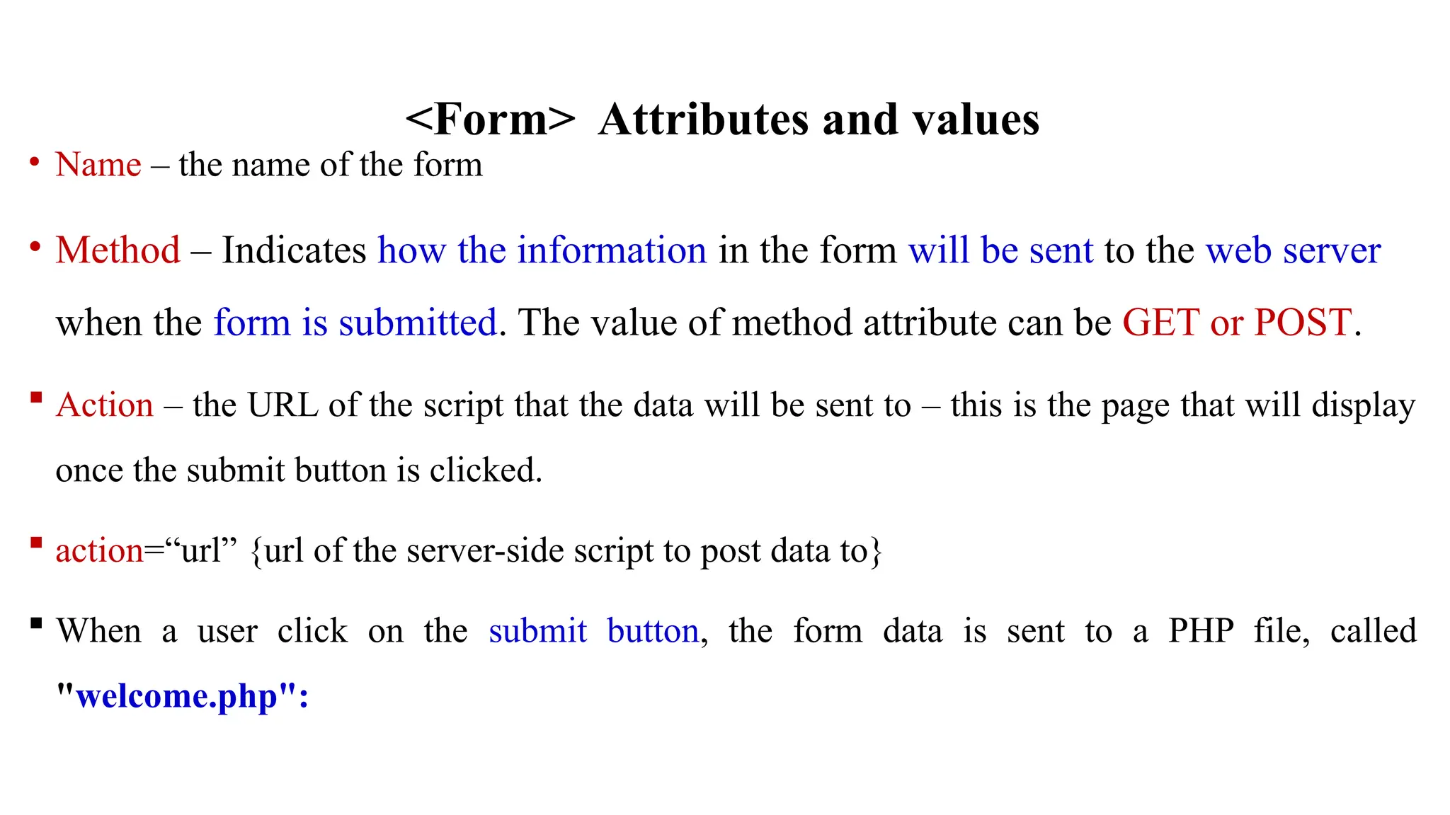 <Form> Attributes and values
• Name – the name of the form
• Method – Indicates how the information in the form will be sent to the web server
when the form is submitted. The value of method attribute can be GET or POST.
 Action – the URL of the script that the data will be sent to – this is the page that will display
once the submit button is clicked.
 action=“url” {url of the server-side script to post data to}
 When a user click on the submit button, the form data is sent to a PHP file, called
"welcome.php":
 