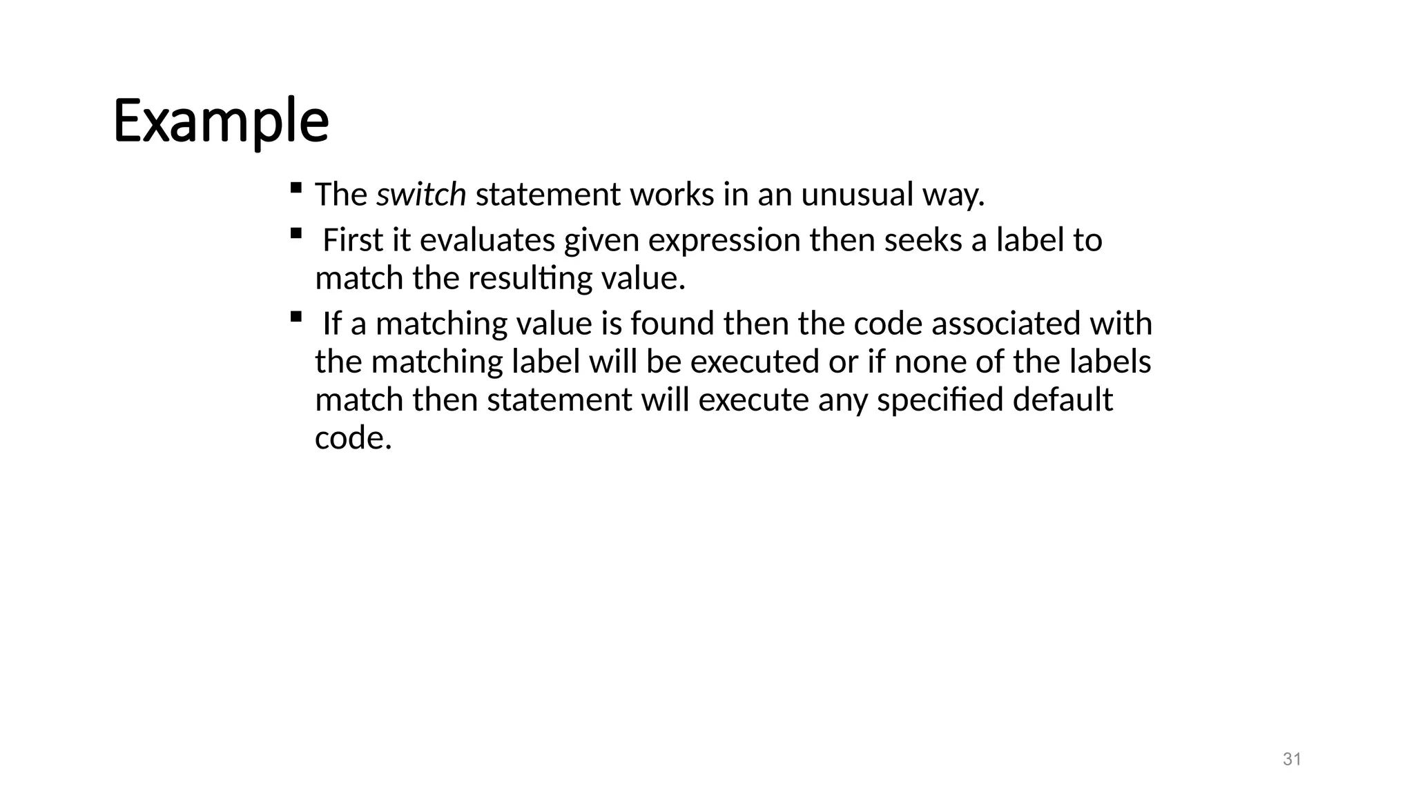 Example
 The switch statement works in an unusual way.
 First it evaluates given expression then seeks a label to
match the resulting value.
 If a matching value is found then the code associated with
the matching label will be executed or if none of the labels
match then statement will execute any specified default
code.
31
 