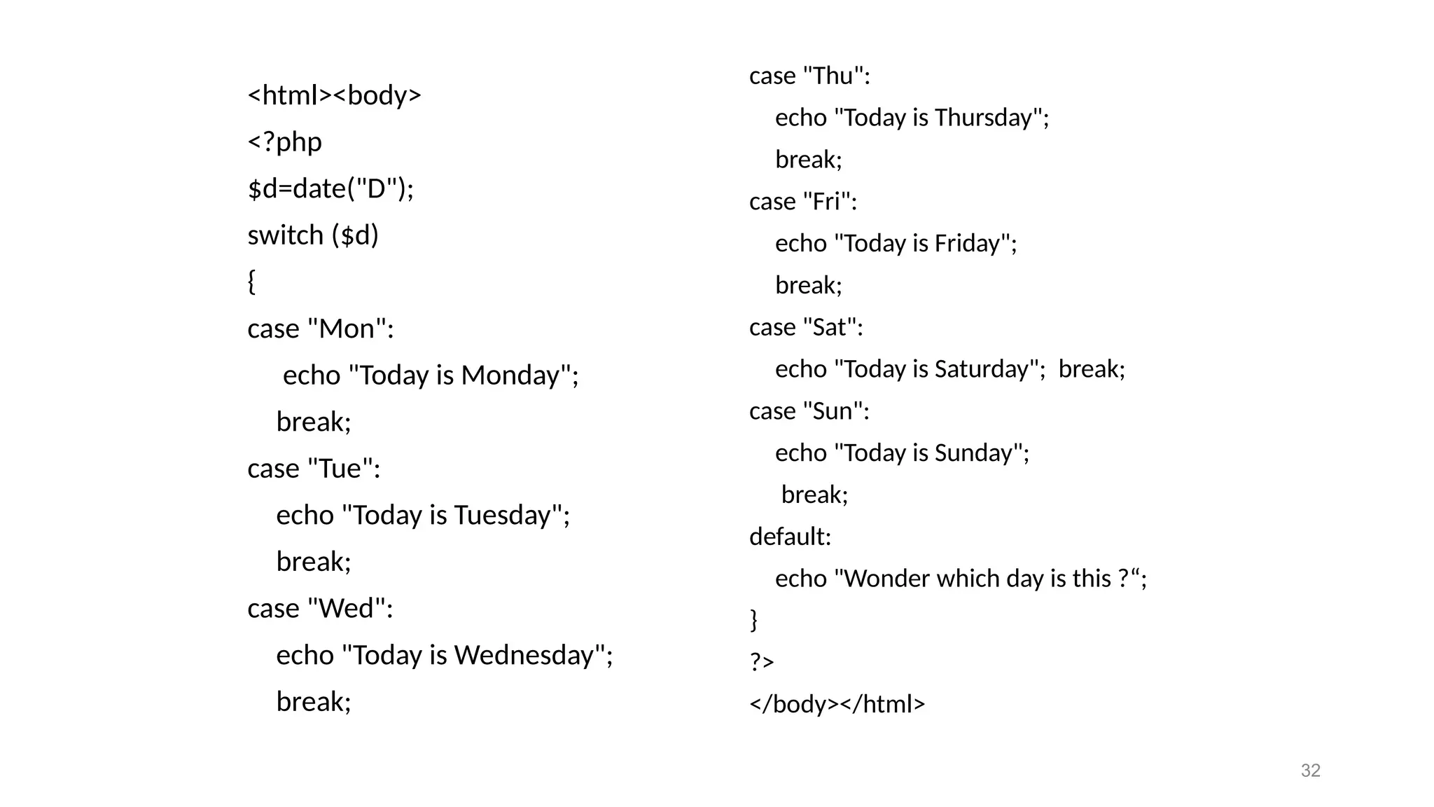 <html><body>
<?php
$d=date("D");
switch ($d)
{
case "Mon":
echo "Today is Monday";
break;
case "Tue":
echo "Today is Tuesday";
break;
case "Wed":
echo "Today is Wednesday";
break;
case "Thu":
echo "Today is Thursday";
break;
case "Fri":
echo "Today is Friday";
break;
case "Sat":
echo "Today is Saturday"; break;
case "Sun":
echo "Today is Sunday";
break;
default:
echo "Wonder which day is this ?“;
}
?>
</body></html>
32
 