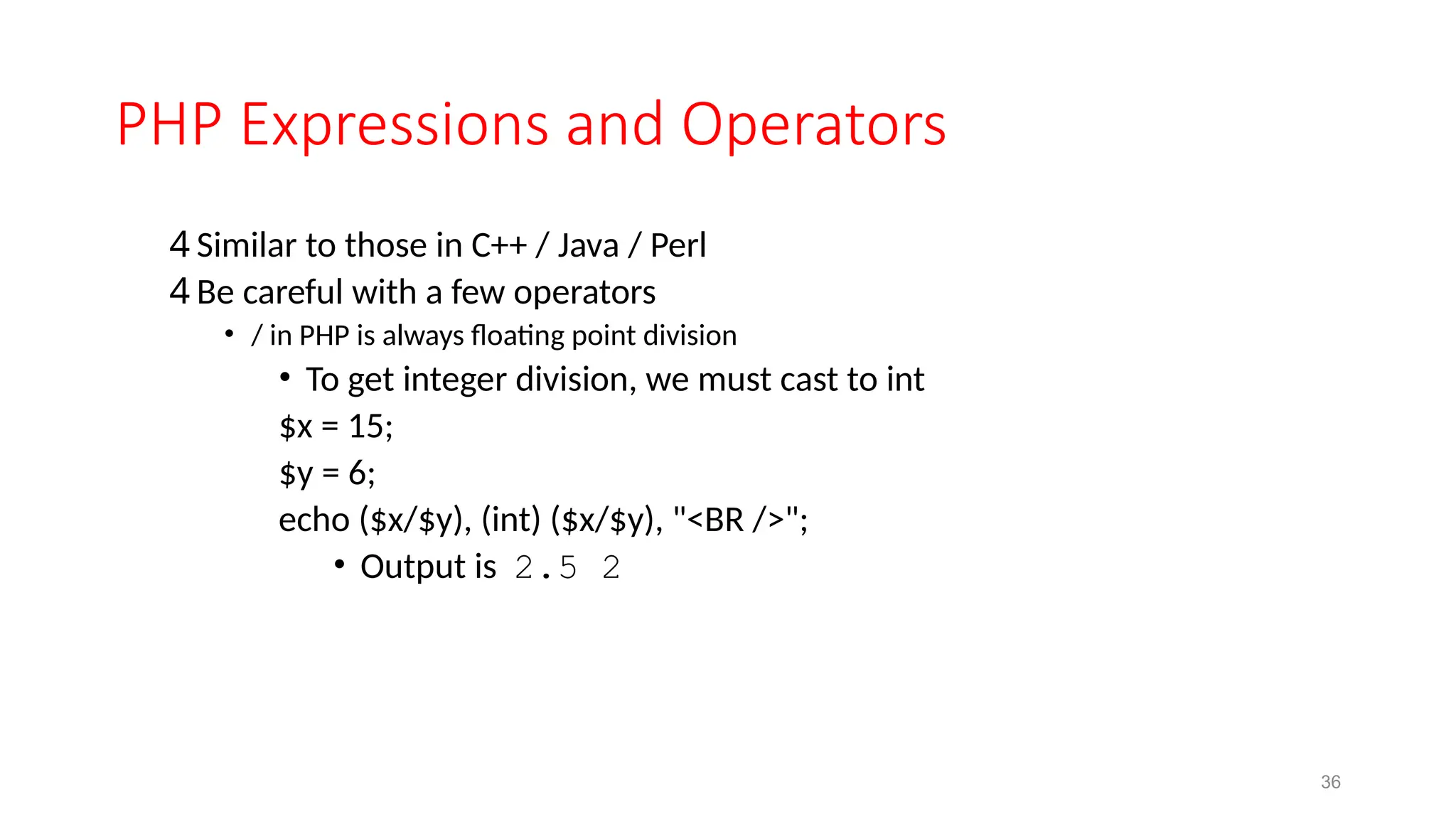 PHP Expressions and Operators
4 Similar to those in C++ / Java / Perl
4 Be careful with a few operators
• / in PHP is always floating point division
• To get integer division, we must cast to int
$x = 15;
$y = 6;
echo ($x/$y), (int) ($x/$y), "<BR />";
• Output is 2.5 2
36
 