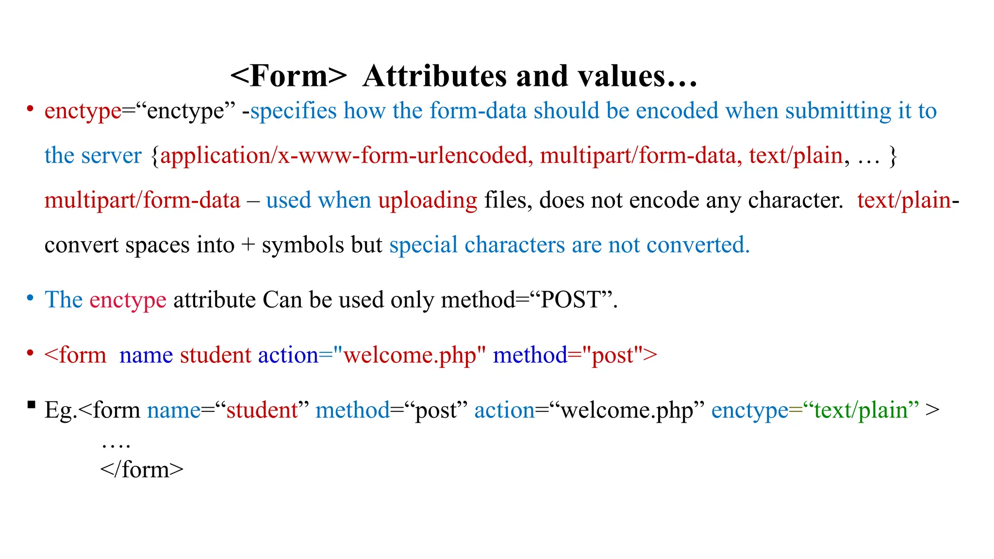 • enctype=“enctype” -specifies how the form-data should be encoded when submitting it to
the server {application/x-www-form-urlencoded, multipart/form-data, text/plain, … }
multipart/form-data – used when uploading files, does not encode any character. text/plain-
convert spaces into + symbols but special characters are not converted.
• The enctype attribute Can be used only method=“POST”.
• <form name student action="welcome.php" method="post">
 Eg.<form name=“student” method=“post” action=“welcome.php” enctype=“text/plain” >
….
</form>
<Form> Attributes and values…
 