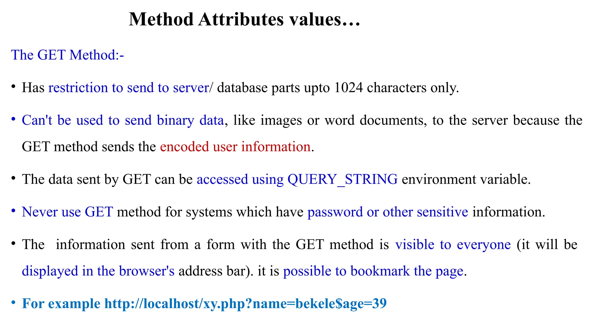 The GET Method:-
• Has restriction to send to server/ database parts upto 1024 characters only.
• Can't be used to send binary data, like images or word documents, to the server because the
GET method sends the encoded user information.
• The data sent by GET can be accessed using QUERY_STRING environment variable.
• Never use GET method for systems which have password or other sensitive information.
• The information sent from a form with the GET method is visible to everyone (it will be
displayed in the browser's address bar). it is possible to bookmark the page.
• For example http://localhost/xy.php?name=bekele$age=39
Method Attributes values…
 