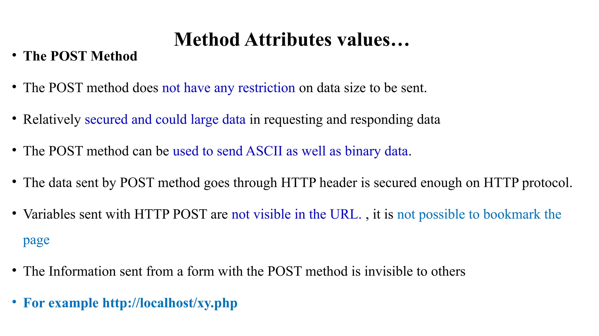 Method Attributes values…
• The POST Method
• The POST method does not have any restriction on data size to be sent.
• Relatively secured and could large data in requesting and responding data
• The POST method can be used to send ASCII as well as binary data.
• The data sent by POST method goes through HTTP header is secured enough on HTTP protocol.
• Variables sent with HTTP POST are not visible in the URL. , it is not possible to bookmark the
page
• The Information sent from a form with the POST method is invisible to others
• For example http://localhost/xy.php
 