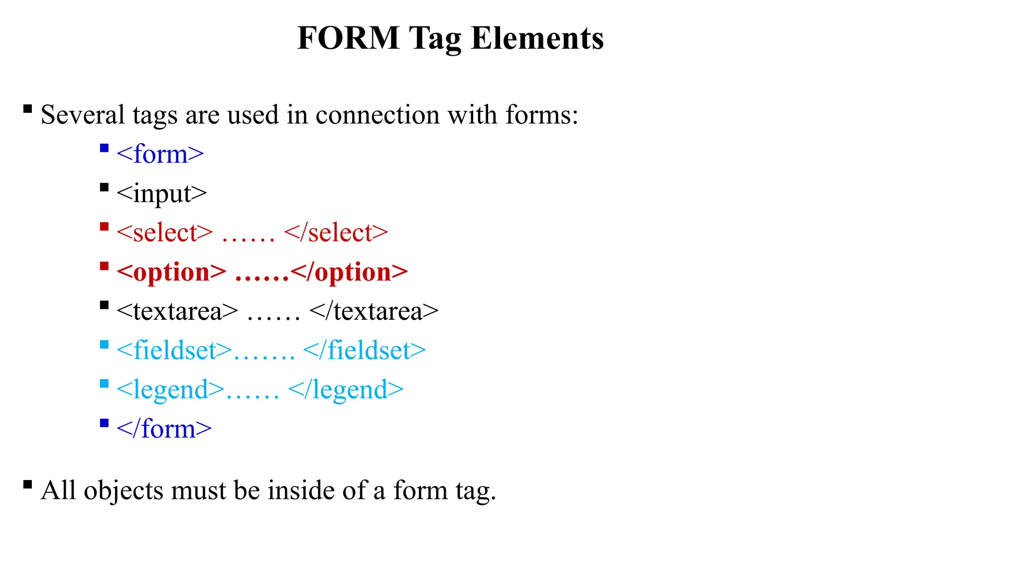  Several tags are used in connection with forms:
 <form>
 <input>
 <select> …… </select>
 <option> ……</option>
 <textarea> …… </textarea>
 <fieldset>……. </fieldset>
 <legend>…… </legend>
 </form>
 All objects must be inside of a form tag.
FORM Tag Elements
 