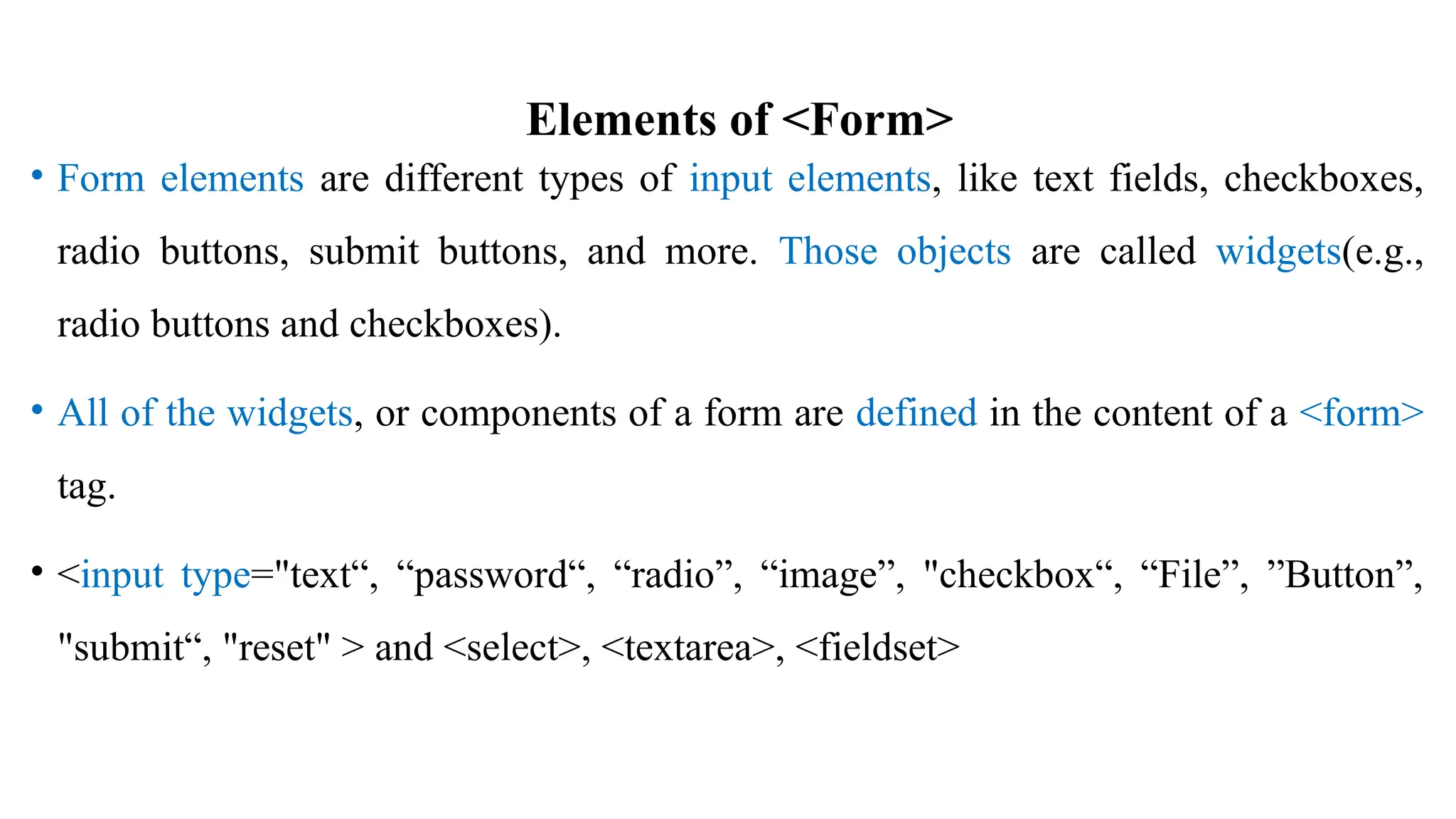 Elements of <Form>
• Form elements are different types of input elements, like text fields, checkboxes,
radio buttons, submit buttons, and more. Those objects are called widgets(e.g.,
radio buttons and checkboxes).
• All of the widgets, or components of a form are defined in the content of a <form>
tag.
• <input type="text“, “password“, “radio”, “image”, "checkbox“, “File”, ”Button”,
"submit“, "reset" > and <select>, <textarea>, <fieldset>
 