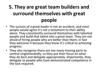 5.	
  They	
  are	
  great	
  team	
  builders	
  and	
  
surround	
  themselves	
  with	
  great	
  
people	
  
	
  •  The	
  success	
  of	
  a	
  great	
  leader	
  is	
  not	
  an	
  accident,	
  and	
  most	
  
people	
  would	
  agree	
  it’s	
  not	
  a	
  testament	
  to	
  their	
  ability	
  
alone.	
  They	
  consistently	
  surround	
  themselves	
  with	
  talented	
  
people	
  and	
  build	
  that	
  talent	
  into	
  a	
  great	
  team.	
  They	
  are	
  not	
  
afraid	
  of	
  hiring	
  people	
  who	
  are	
  beer	
  than	
  them;	
  in	
  fact	
  
they	
  welcome	
  it	
  because	
  they	
  know	
  it’s	
  cri>cal	
  to	
  achieving	
  
progress.	
  	
  
•  They	
  also	
  recognise	
  there	
  are	
  too	
  many	
  moving	
  parts	
  to	
  
control	
  singlehandedly,	
  so	
  they	
  put	
  their	
  focus	
  on	
  what	
  
they	
  do	
  best	
  and	
  delegate	
  appropriately.	
  Importantly,	
  they	
  
delegate	
  to	
  people	
  who	
  have	
  demonstrated	
  competence	
  in	
  
the	
  task	
  required.	
  
 
