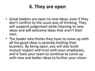 6.	
  They	
  are	
  open	
  
	
  
•  Great	
  leaders	
  are	
  open	
  to	
  new	
  ideas,	
  even	
  if	
  they	
  
don’t	
  conﬁrm	
  to	
  the	
  usual	
  way	
  of	
  thinking.	
  They	
  
will	
  suspend	
  judgement	
  while	
  listening	
  to	
  new	
  
ideas	
  and	
  will	
  welcome	
  ideas	
  that	
  aren’t	
  their	
  
own.	
  	
  
•  The	
  leader	
  who	
  thinks	
  they	
  have	
  to	
  come	
  up	
  with	
  
all	
  the	
  good	
  ideas	
  is	
  severely	
  limi>ng	
  their	
  
business.	
  By	
  being	
  open,	
  you	
  will	
  also	
  build	
  
mutual	
  respect	
  and	
  trust	
  with	
  your	
  employees,	
  
and	
  it	
  fuels	
  your	
  team	
  to	
  con>nue	
  to	
  come	
  up	
  
with	
  new	
  and	
  beer	
  ideas	
  to	
  further	
  your	
  vision.	
  
 