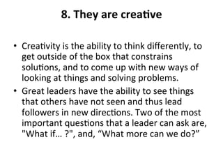 8.	
  They	
  are	
  creaQve	
  
	
  
•  Crea>vity	
  is	
  the	
  ability	
  to	
  think	
  diﬀerently,	
  to	
  
get	
  outside	
  of	
  the	
  box	
  that	
  constrains	
  
solu>ons,	
  and	
  to	
  come	
  up	
  with	
  new	
  ways	
  of	
  
looking	
  at	
  things	
  and	
  solving	
  problems.	
  	
  
•  Great	
  leaders	
  have	
  the	
  ability	
  to	
  see	
  things	
  
that	
  others	
  have	
  not	
  seen	
  and	
  thus	
  lead	
  
followers	
  in	
  new	
  direc>ons.	
  Two	
  of	
  the	
  most	
  
important	
  ques>ons	
  that	
  a	
  leader	
  can	
  ask	
  are,	
  
"What	
  if…	
  ?",	
  and,	
  “What	
  more	
  can	
  we	
  do?”	
  
 