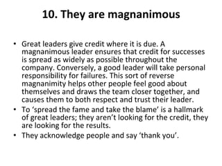 10.	
  They	
  are	
  magnanimous	
  
	
  
•  Great	
  leaders	
  give	
  credit	
  where	
  it	
  is	
  due.	
  A	
  
magnanimous	
  leader	
  ensures	
  that	
  credit	
  for	
  successes	
  
is	
  spread	
  as	
  widely	
  as	
  possible	
  throughout	
  the	
  
company.	
  Conversely,	
  a	
  good	
  leader	
  will	
  take	
  personal	
  
responsibility	
  for	
  failures.	
  This	
  sort	
  of	
  reverse	
  
magnanimity	
  helps	
  other	
  people	
  feel	
  good	
  about	
  
themselves	
  and	
  draws	
  the	
  team	
  closer	
  together,	
  and	
  
causes	
  them	
  to	
  both	
  respect	
  and	
  trust	
  their	
  leader.	
  	
  
•  To	
  ‘spread	
  the	
  fame	
  and	
  take	
  the	
  blame’	
  is	
  a	
  hallmark	
  
of	
  great	
  leaders;	
  they	
  aren’t	
  looking	
  for	
  the	
  credit,	
  they	
  
are	
  looking	
  for	
  the	
  results.	
  	
  
•  They	
  acknowledge	
  people	
  and	
  say	
  ‘thank	
  you’.	
  
 