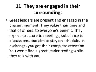 11.	
  They	
  are	
  engaged	
  in	
  their	
  
surroundings	
  
•  Great	
  leaders	
  are	
  present	
  and	
  engaged	
  in	
  the	
  
present	
  moment.	
  They	
  value	
  their	
  >me	
  and	
  
that	
  of	
  others,	
  to	
  everyone's	
  beneﬁt.	
  They	
  
expect	
  structure	
  to	
  mee>ngs,	
  substance	
  to	
  
discussions,	
  and	
  aim	
  to	
  stay	
  on	
  schedule.	
  In	
  
exchange,	
  you	
  get	
  their	
  complete	
  aen>on.	
  
You	
  won’t	
  ﬁnd	
  a	
  great	
  leader	
  tex>ng	
  while	
  
they	
  talk	
  with	
  you.	
  
 