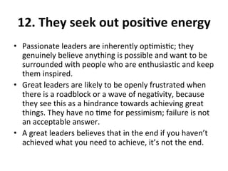 12.	
  They	
  seek	
  out	
  posiQve	
  energy	
  
•  Passionate	
  leaders	
  are	
  inherently	
  op>mis>c;	
  they	
  
genuinely	
  believe	
  anything	
  is	
  possible	
  and	
  want	
  to	
  be	
  
surrounded	
  with	
  people	
  who	
  are	
  enthusias>c	
  and	
  keep	
  
them	
  inspired.	
  	
  
•  Great	
  leaders	
  are	
  likely	
  to	
  be	
  openly	
  frustrated	
  when	
  
there	
  is	
  a	
  roadblock	
  or	
  a	
  wave	
  of	
  nega>vity,	
  because	
  
they	
  see	
  this	
  as	
  a	
  hindrance	
  towards	
  achieving	
  great	
  
things.	
  They	
  have	
  no	
  >me	
  for	
  pessimism;	
  failure	
  is	
  not	
  
an	
  acceptable	
  answer.	
  	
  
•  A	
  great	
  leaders	
  believes	
  that	
  in	
  the	
  end	
  if	
  you	
  haven’t	
  
achieved	
  what	
  you	
  need	
  to	
  achieve,	
  it’s	
  not	
  the	
  end.	
  
 